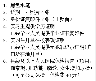 1.	黑色水笔
2.	近期一寸照片4张
3.	身份证复印件2张（正反面）
4.	实习生提供学历证明
已经毕业人员提供毕业证书复印件
5.	实习生开具在校表现证明
已经毕业人员提供无犯罪记录证明（户口所在地开具）
6.	县级及以上人民医院体检报告（项目：血常规、肝功能、胸透，女生增加尿检）（可至公司体检，体检费40元）
